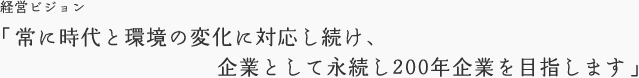 経営ビジョン「常に時代と環境の変化に対応し続け、企業として永続し200年企業を目指します」